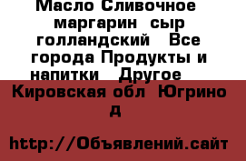 Масло Сливочное ,маргарин ,сыр голландский - Все города Продукты и напитки » Другое   . Кировская обл.,Югрино д.